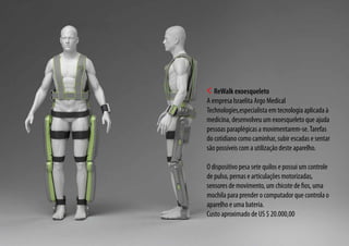 ReWalk exoesqueleto
A empresa Israelita Argo Medical
Technologies,especialista em tecnologia aplicada à
medicina, desenvolveu um exoesqueleto que ajuda
pessoas paraplégicas a movimentarem-se.Tarefas
do cotidiano como caminhar, subir escadas e sentar
são possíveis com a utilização deste aparelho.
O dispositivo pesa sete quilos e possui um controle
de pulso, pernas e articulações motorizadas,
sensores de movimento, um chicote de fios, uma
mochila para prender o computador que controla o
aparelho e uma bateria.
Custo aproximado de US $ 20.000,00
 