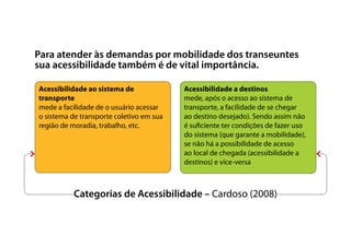 Categorias de Acessibilidade – Cardoso (2008)
Para atender às demandas por mobilidade dos transeuntes
sua acessibilidade também é de vital importância.
Acessibilidade ao sistema de
transporte
mede a facilidade de o usuário acessar
o sistema de transporte coletivo em sua
região de moradia, trabalho, etc.
Acessibilidade a destinos
mede, após o acesso ao sistema de
transporte, a facilidade de se chegar
ao destino desejado). Sendo assim não
é suficiente ter condições de fazer uso
do sistema (que garante a mobilidade),
se não há a possibilidade de acesso
ao local de chegada (acessibilidade a
destinos) e vice-versa
 