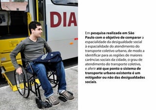 Em pesquisa realizada em São
Paulo com o objetivo de comparar a
espacialidade da desigualdade social
à espacialidade do atendimento do
transporte coletivo urbano, de modo a
identificar para as regiões de maiores
carências sociais da cidade, o grau de
atendimento do transporte coletivo,
e aferir até que ponto o sistema de
transporte urbano existente é um
mitigador ou não das desigualdades
sociais.
 