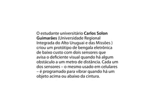 O estudante universitário Carlos Solon
Guimarães (Universidade Regional
Integrada do Alto Uruguai e das Missões )
criou um protótipo de bengala eletrônica
de baixo custo com dois sensores que
avisa o deficiente visual quando há algum
obstáculo a um metro de distância. Cada um
dos sensores – o mesmo usado em celulares
– é programado para vibrar quando há um
objeto acima ou abaixo da cintura.
 