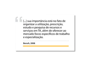 [...] sua importância está no fato de
organizar a utilização, prescrição,
estudo e pesquisa de recursos e
serviços em TA, além de oferecer ao
mercado focos específicos de trabalho
e especialização.
Bersch, 2008
 