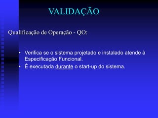 VALIDAÇÃO

Qualificação de Operação - QO:


   • Verifica se o sistema projetado e instalado atende à
     Especificação Funcional.
   • É executada durante o start-up do sistema.
 