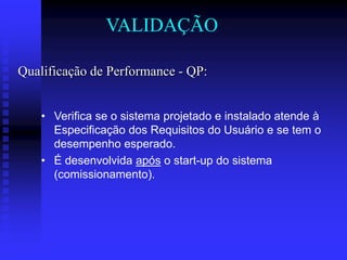 VALIDAÇÃO

Qualificação de Performance - QP:


    • Verifica se o sistema projetado e instalado atende à
      Especificação dos Requisitos do Usuário e se tem o
      desempenho esperado.
    • É desenvolvida após o start-up do sistema
      (comissionamento).
 