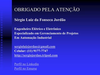 OBRIGADO PELA ATENÇÃO
Sérgio Luiz da Fonseca Jordão

Engenheiro Elétrico e Eletrônico
Especializado em Gerenciamento de Projetos
Em Automação Industrial

sergioluizjordao@gmail.com
Celular: (11) 9177-7747
http://sergiojordao.tripod.com

Perfil no Linkedin
Perfil no Emurse
 