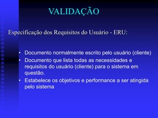 VALIDAÇÃO

Especificação dos Requisitos do Usuário - ERU:


    • Documento normalmente escrito pelo usuário (cliente)
    • Documento que lista todas as necessidades e
      requisitos do usuário (cliente) para o sistema em
      questão.
    • Estabelece os objetivos e performance a ser atingida
      pelo sistema
 