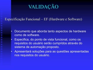 VALIDAÇÃO

Especificação Funcional – EF (Hardware e Software)


    • Documento que aborda tanto aspectos de hardware
      como de software.
    • Especifica, do ponto de vista funcional, como os
      requisitos do usuário serão cumpridos através do
      sistema de automação proposto.
    • Apresentará soluções para as questões apresentadas
      nos requisitos do usuário.
 