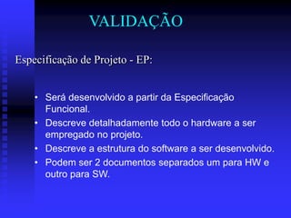 VALIDAÇÃO

Especificação de Projeto - EP:


    • Será desenvolvido a partir da Especificação
      Funcional.
    • Descreve detalhadamente todo o hardware a ser
      empregado no projeto.
    • Descreve a estrutura do software a ser desenvolvido.
    • Podem ser 2 documentos separados um para HW e
      outro para SW.
 
