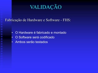 VALIDAÇÃO

Fabricação de Hardware e Software - FHS:


   • O Hardware é fabricado e montado
   • O Software será codificado
   • Ambos serão testados
 
