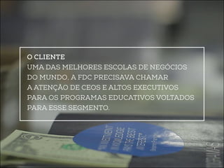 O Cliente 
Uma das melhores escolas de negócios 
do mundo, a FDC precisava chamar 
a atenção de CEOs e altos executivos 
para os programas educativos voltados 
para esse segmento. 
 