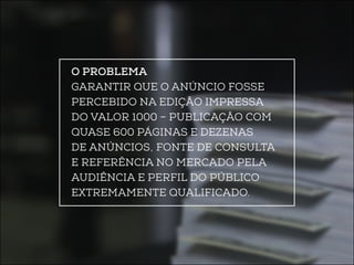 O problema 
Garantir que o anúncio fosse 
percebido na edição impressa 
do Valor 1000 – publicação com 
quase 600 páginas e dezenas 
de anúncios, fonte de consulta 
e referência no mercado pela 
audiência e perfil do público 
extremamente qualificado. 
 