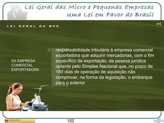 102
Lei Geral das Micro e Pequenas Empresas
Uma Lei em Favor do Brasil
:: responsabilidade tributária à empresa comercial
exportadora que adquirir mercadorias, com o fim
específico de exportação, da pessoa jurídica
optante pelo Simples Nacional que, no prazo de
180 dias de operação de aquisição não
comprovar, na forma da legislação, o embarque
para o exterior
DA EMPRESA
COMERCIAL
EXPORTADORA
 