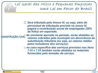 103
Lei Geral das Micro e Pequenas Empresas
Uma Lei em Favor do Brasil
:: Será tributada pelo Anexo IV, ou seja, além do
percentual de tributação previsto no anexo IV,
pagará a contribuição social do empregador (20%
da folha) em separado;
:: do montante apurado no período, serão abatidos os
valores cobrados pelo município em decorrência da
substituição tributária (ou seja, os valores retidos
pelos tomadores dos serviços);
:: no caso específico dos serviços previstos nos itens
7.02 e 7.05 também serão abatidos os materiais
fornecidos pelo tomador do serviço.
CONSTRUÇÃO CIVILCONSTRUÇÃO CIVIL
 