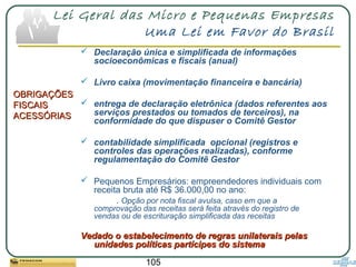 105
Lei Geral das Micro e Pequenas Empresas
Uma Lei em Favor do Brasil
OBRIGAÇÕESOBRIGAÇÕES
FISCAISFISCAIS
ACESSÓRIASACESSÓRIAS
 Declaração única e simplificada de informações
socioeconômicas e fiscais (anual)
 Livro caixa (movimentação financeira e bancária)
 entrega de declaração eletrônica (dados referentes aos
serviços prestados ou tomados de terceiros), na
conformidade do que dispuser o Comitê Gestor
 contabilidade simplificada opcional (registros e
controles das operações realizadas), conforme
regulamentação do Comitê Gestor
 Pequenos Empresários: empreendedores individuais com
receita bruta até R$ 36.000,00 no ano:
. Opção por nota fiscal avulsa, caso em que a
comprovação das receitas será feita através do registro de
vendas ou de escrituração simplificada das receitas
Vedado o estabelecimento de regras unilaterais pelasVedado o estabelecimento de regras unilaterais pelas
unidades políticas partícipes do sistemaunidades políticas partícipes do sistema
 