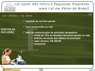 108
Lei Geral das Micro e Pequenas Empresas
Uma Lei em Favor do Brasil
 sujeição às normas gerais
 lucro presumido ou real
 falta de comunicação de exclusão obrigatória:
• multa de 10% do Simples Nacional devido no mês
anterior ao início dos efeitos da exclusão
• valor mínimo: R$ 500,00
• irredutível
EFEITOS DA
EXCLUSÃO
 