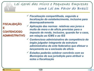 109
Lei Geral das Micro e Pequenas Empresas
Uma Lei em Favor do Brasil
FISCALIZAÇÃOFISCALIZAÇÃO
EE
CONTENCIOSOCONTENCIOSO
ADMINISTRATIVOADMINISTRATIVO
 Fiscalização compartilhada, segundo a
localização do estabelecimento, inclusive para
desenquadramento
 Aplicação das normas relativas aos juros e
multa de mora e de ofício previstas para o
imposto de renda, inclusive, quando for o caso,
em relação ao ICMS e ao ISS
 Contencioso administrativo de competência do
órgão julgador integrante da estrutura
administrativa do ente federativo que efetuar o
lançamento ou a exclusão de ofício
 Estados poderão celebrar convênio com os
Municípios de sua jurisdição para atribuir a
estes a fiscalização
 