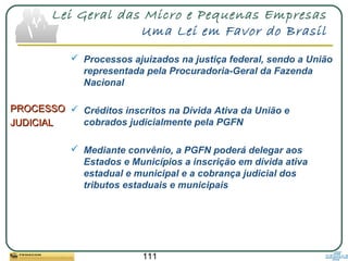 111
Lei Geral das Micro e Pequenas Empresas
Uma Lei em Favor do Brasil
PROCESSOPROCESSO
JUDICIALJUDICIAL
 Processos ajuizados na justiça federal, sendo a União
representada pela Procuradoria-Geral da Fazenda
Nacional
 Créditos inscritos na Dívida Ativa da União e
cobrados judicialmente pela PGFN
 Mediante convênio, a PGFN poderá delegar aos
Estados e Municípios a inscrição em dívida ativa
estadual e municipal e a cobrança judicial dos
tributos estaduais e municipais
 