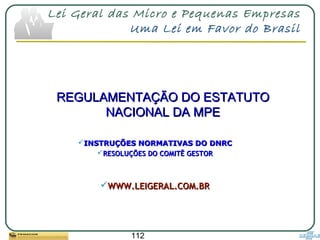 112
Lei Geral das Micro e Pequenas Empresas
Uma Lei em Favor do Brasil
REGULAMENTAÇÃO DO ESTATUTOREGULAMENTAÇÃO DO ESTATUTO
NACIONAL DA MPENACIONAL DA MPE
INSTRUÇÕES NORMATIVAS DO DNRCINSTRUÇÕES NORMATIVAS DO DNRC
RESOLUÇÕES DO COMITÊ GESTORRESOLUÇÕES DO COMITÊ GESTOR
WWW.LEIGERAL.COM.BRWWW.LEIGERAL.COM.BR
 