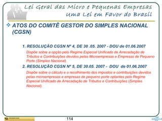 114
Lei Geral das Micro e Pequenas Empresas
Uma Lei em Favor do Brasil
 ATOS DO COMITÊ GESTOR DO SIMPLES NACIONAL
(CGSN)
1. RESOLUÇÃO CGSN Nº 4, DE 30 .05. 2007 - DOU de 01.06.2007
Dispõe sobre a opção pelo Regime Especial Unificado de Arrecadação de
Tributos e Contribuições devidos pelas Microempresas e Empresas de Pequeno
Porte (Simples Nacional).
2. RESOLUÇÃO CGSN Nº 5, DE 30.05. 2007 - DOU de 01.06.2007
Dispõe sobre o cálculo e o recolhimento dos impostos e contribuições devidos
pelas microempresas e empresas de pequeno porte optantes pelo Regime
Especial Unificado de Arrecadação de Tributos e Contribuições (Simples
Nacional).
 