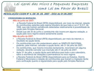 116
Lei Geral das Micro e Pequenas Empresas
Uma Lei em Favor do Brasil
RESOLUÇÃO CGSN Nº 4, DE 30 .05. 2007 - DOU de 01.06.2007
 CRONOGRAMA DA MIGRAÇÃO.
Mês de junho de 2007:
• a Receita Federal do Brasil (RFB) disponibilizará, por meio da internet, relação
de contribuintes optantes pelo regime tributário de que trata a Lei nº 9.317, de
1996, que não tiveram pendências detectadas relativamente à possibilidade de
opção pelo Simples Nacional;
• Desde que até 30 de junho o contribuinte não incorra em alguma vedação, a
opção pelo novo regime estará tacitamente aceita.
Mês de julho de 2007:
• a Receita Federal do Brasil (RFB) disponibilizará, por meio da internet, o
resultado da opção tácita.
• Os contribuintes que não pretenderem aderir ao SIMPLES NACIONAL
poderão, pela Internet, cancelar a opção tácita, até 31 de julho de 2007.
• Os contribuintes, que mesmo incluídos tacitamente, incorrerem em alguma
vedação, deverão cancelar sua inscrição até 31 de julho de 2007.
• Após 31 de julho, a opção tácita será definitiva para todo o ano calendário,
salvo a ocorrência de vedações à permanência no novo regime.
• a Receita Federal do Brasil (RFB) disponibilizará para os Estados, Distrito
Federal e Municípios a relação de contribuintes que tiveram a migração tácita
para verificação quanto à regularidade para opção pelo Simples Nacional.
 