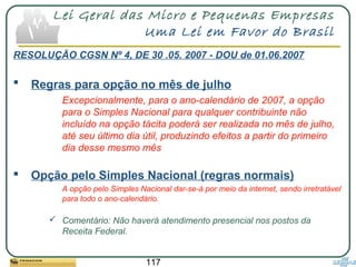 117
Lei Geral das Micro e Pequenas Empresas
Uma Lei em Favor do Brasil
RESOLUÇÃO CGSN Nº 4, DE 30 .05. 2007 - DOU de 01.06.2007
 Regras para opção no mês de julho
Excepcionalmente, para o ano-calendário de 2007, a opção
para o Simples Nacional para qualquer contribuinte não
incluído na opção tácita poderá ser realizada no mês de julho,
até seu último dia útil, produzindo efeitos a partir do primeiro
dia desse mesmo mês
 Opção pelo Simples Nacional (regras normais)
A opção pelo Simples Nacional dar-se-á por meio da internet, sendo irretratável
para todo o ano-calendário.
 Comentário: Não haverá atendimento presencial nos postos da
Receita Federal.
 