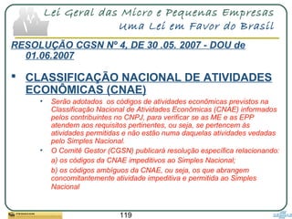 119
Lei Geral das Micro e Pequenas Empresas
Uma Lei em Favor do Brasil
RESOLUÇÃO CGSN Nº 4, DE 30 .05. 2007 - DOU de
01.06.2007
 CLASSIFICAÇÃO NACIONAL DE ATIVIDADES
ECONÔMICAS (CNAE)
• Serão adotados os códigos de atividades econômicas previstos na
Classificação Nacional de Atividades Econômicas (CNAE) informados
pelos contribuintes no CNPJ, para verificar se as ME e as EPP
atendem aos requisitos pertinentes, ou seja, se pertencem às
atividades permitidas e não estão numa daquelas atividades vedadas
pelo Simples Nacional.
• O Comitê Gestor (CGSN) publicará resolução específica relacionando:
a) os códigos da CNAE impeditivos ao Simples Nacional;
b) os códigos ambíguos da CNAE, ou seja, os que abrangem
concomitantemente atividade impeditiva e permitida ao Simples
Nacional
 