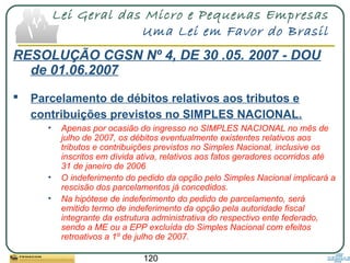 120
Lei Geral das Micro e Pequenas Empresas
Uma Lei em Favor do Brasil
RESOLUÇÃO CGSN Nº 4, DE 30 .05. 2007 - DOU
de 01.06.2007
 Parcelamento de débitos relativos aos tributos e
contribuições previstos no SIMPLES NACIONAL.
• Apenas por ocasião do ingresso no SIMPLES NACIONAL no mês de
julho de 2007, os débitos eventualmente existentes relativos aos
tributos e contribuições previstos no Simples Nacional, inclusive os
inscritos em dívida ativa, relativos aos fatos geradores ocorridos até
31 de janeiro de 2006
• O indeferimento do pedido da opção pelo Simples Nacional implicará a
rescisão dos parcelamentos já concedidos.
• Na hipótese de indeferimento do pedido de parcelamento, será
emitido termo de indeferimento da opção pela autoridade fiscal
integrante da estrutura administrativa do respectivo ente federado,
sendo a ME ou a EPP excluída do Simples Nacional com efeitos
retroativos a 1º de julho de 2007.
 