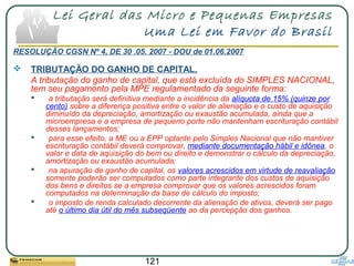 121
Lei Geral das Micro e Pequenas Empresas
Uma Lei em Favor do Brasil
RESOLUÇÃO CGSN Nº 4, DE 30 .05. 2007 - DOU de 01.06.2007
 TRIBUTAÇÃO DO GANHO DE CAPITAL.
A tributação do ganho de capital, que está excluída do SIMPLES NACIONAL,
tem seu pagamento pela MPE regulamentado da seguinte forma:
 a tributação será definitiva mediante a incidência da alíquota de 15% (quinze por
cento) sobre a diferença positiva entre o valor de alienação e o custo de aquisição
diminuído da depreciação, amortização ou exaustão acumulada, ainda que a
microempresa e a empresa de pequeno porte não mantenham escrituração contábil
desses lançamentos;
 para esse efeito, a ME ou a EPP optante pelo Simples Nacional que não mantiver
escrituração contábil deverá comprovar, mediante documentação hábil e idônea, o
valor e data de aquisição do bem ou direito e demonstrar o cálculo da depreciação,
amortização ou exaustão acumulada;
 na apuração de ganho de capital, os valores acrescidos em virtude de reavaliação
somente poderão ser computados como parte integrante dos custos de aquisição
dos bens e direitos se a empresa comprovar que os valores acrescidos foram
computados na determinação da base de cálculo do imposto;
 o imposto de renda calculado decorrente da alienação de ativos, deverá ser pago
até o último dia útil do mês subseqüente ao da percepção dos ganhos.
 