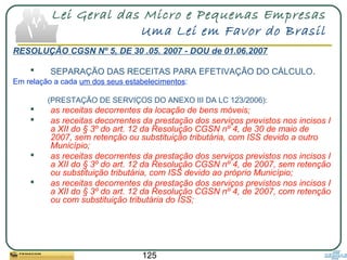 125
Lei Geral das Micro e Pequenas Empresas
Uma Lei em Favor do Brasil
RESOLUÇÃO CGSN Nº 5, DE 30 .05. 2007 - DOU de 01.06.2007
 SEPARAÇÃO DAS RECEITAS PARA EFETIVAÇÃO DO CÁLCULO.
Em relação a cada um dos seus estabelecimentos:
(PRESTAÇÃO DE SERVIÇOS DO ANEXO III DA LC 123/2006):
 as receitas decorrentes da locação de bens móveis;
 as receitas decorrentes da prestação dos serviços previstos nos incisos I
a XII do § 3º do art. 12 da Resolução CGSN nº 4, de 30 de maio de
2007, sem retenção ou substituição tributária, com ISS devido a outro
Município;
 as receitas decorrentes da prestação dos serviços previstos nos incisos I
a XII do § 3º do art. 12 da Resolução CGSN nº 4, de 2007, sem retenção
ou substituição tributária, com ISS devido ao próprio Município;
 as receitas decorrentes da prestação dos serviços previstos nos incisos I
a XII do § 3º do art. 12 da Resolução CGSN nº 4, de 2007, com retenção
ou com substituição tributária do ISS;
 