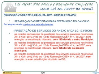 126
Lei Geral das Micro e Pequenas Empresas
Uma Lei em Favor do Brasil
RESOLUÇÃO CGSN Nº 5, DE 30 .05. 2007 - DOU de 01.06.2007
 SEPARAÇÃO DAS RECEITAS PARA EFETIVAÇÃO DO CÁLCULO.
Em relação a cada um dos seus estabelecimentos:
(PRESTAÇÃO DE SERVIÇOS DO ANEXO IV DA LC 123/2006):
 as receitas decorrentes da prestação dos serviços previstos nos incisos
XIII a XVIII do § 3º do art. 12 da Resolução CGSN nº 4, de 2007, sem
retenção ou substituição tributária, com ISS devido a outro Município;
 as receitas decorrentes da prestação dos serviços previstos nos incisos
XIII a XVIII do § 3º do art. 12 da Resolução CGSN nº 4, de 2007, sem
retenção ou substituição tributária, com ISS devido ao próprio
Município;
 as receitas decorrentes da prestação dos serviços previstos nos incisos
XIII a XVIII do § 3º do art. 12 da Resolução CGSN nº 4, de 2007, com
retenção ou com substituição tributária do ISS;
 