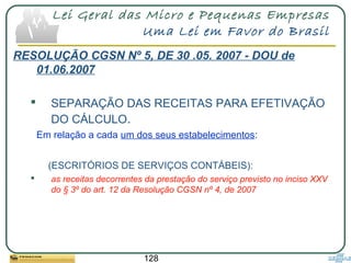 128
Lei Geral das Micro e Pequenas Empresas
Uma Lei em Favor do Brasil
RESOLUÇÃO CGSN Nº 5, DE 30 .05. 2007 - DOU de
01.06.2007
 SEPARAÇÃO DAS RECEITAS PARA EFETIVAÇÃO
DO CÁLCULO.
Em relação a cada um dos seus estabelecimentos:
(ESCRITÓRIOS DE SERVIÇOS CONTÁBEIS):
 as receitas decorrentes da prestação do serviço previsto no inciso XXV
do § 3º do art. 12 da Resolução CGSN nº 4, de 2007
 