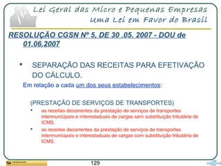 129
Lei Geral das Micro e Pequenas Empresas
Uma Lei em Favor do Brasil
RESOLUÇÃO CGSN Nº 5, DE 30 .05. 2007 - DOU de
01.06.2007
 SEPARAÇÃO DAS RECEITAS PARA EFETIVAÇÃO
DO CÁLCULO.
Em relação a cada um dos seus estabelecimentos:
(PRESTAÇÃO DE SERVIÇOS DE TRANSPORTES)
 as receitas decorrentes da prestação de serviços de transportes
intermunicipais e interestaduais de cargas sem substituição tributária de
ICMS.
 as receitas decorrentes da prestação de serviços de transportes
intermunicipais e interestaduais de cargas com substituição tributária de
ICMS.
 