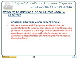 130
Lei Geral das Micro e Pequenas Empresas
Uma Lei em Favor do Brasil
RESOLUÇÃO CGSN Nº 5, DE 30 .05. 2007 - DOU de
01.06.2007
 CONTRIBUIÇÃO PARA A SEGURIDADE SOCIAL.
 Há casos em que a MPE apresenta atividades diversas
concomitantemente. Algumas com cálculo da previdência social
já inclusa na alíquota e outras cujo valor da previdência social é
paga à parte. Nestes casos, a Resolução apenas diz que o
assunto será regulamentado em norma específica da Receita
Federal do Brasil.
 
