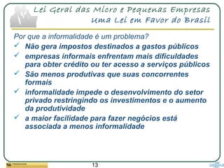 13
Lei Geral das Micro e Pequenas Empresas
Uma Lei em Favor do Brasil
Por que a informalidade é um problema?
 Não gera impostos destinados a gastos públicos
 empresas informais enfrentam mais dificuldades
para obter crédito ou ter acesso a serviços públicos
 São menos produtivas que suas concorrentes
formais
 informalidade impede o desenvolvimento do setor
privado restringindo os investimentos e o aumento
da produtividade
 a maior facilidade para fazer negócios está
associada a menos informalidade
 