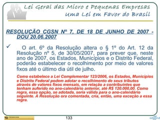 133
Lei Geral das Micro e Pequenas Empresas
Uma Lei em Favor do Brasil
RESOLUÇÃO CGSN Nº 7, DE 18 DE JUNHO DE 2007 -
DOU 20.06.2007
 O art. 6º da Resolução altera o § 1º do Art. 12 da
Resolução nº 5, de 30/05/2007, para prever que, neste
ano de 2007, os Estados, Municípios e o Distrito Federal,
poderão estabelecer o recolhimento por meio de valores
fixos até o último dia útil de julho.
Como estabelece a Lei Complementar 123/2006, os Estados, Municípios
e Distrito Federal podem adotar o recolhimento de seus tributos
através de valores fixos mensais, em relação a contribuintes que
tenham auferido no ano-calendário anterior, até R$ 120.000,00. Como
regra, essa opção, se adotada, seria válida para o ano-calendário
seguinte. A Resolução ora comentada, cria, então, uma exceção a essa
regra.
 