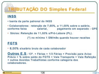136
INSS
• Isenta da parte patronal do INSS
• Colaboradores: retenção de 7,65%, a 11,00% sobre o salário,
conforme faixa salarial, pagamento em separado - GPS
• Sócios: Retenção de 11,00% s/Pró-Labore (PL).
(*) no mínimo 1 SM/mês quando houver receitas
FGTS
• 8,00% s/salário bruto de cada colaborador
Outros E.S.: 13º. + Férias + 1/3 Férias + Previsão para Aviso
Prévio + % sobre saldo do FGTS + Vale Transporte + Vale Refeição
+ outros Acordos Trabalhistas conforme categoria dos
colaboradores.
TRIBUTAÇÃO DO Simples Federal
 