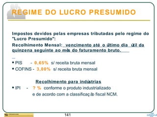 141
Impostos devidos pelas empresas tributadas pelo regime do
"Lucro Presumido":
Recolhimento Mensal: vencimento até o último dia útil da
quinzena seguinte ao mês do faturamento bruto.
 PIS - 0,65% s/ receita bruta mensal
 COFINS - 3,00% s/ receita bruta mensal
Recolhimento para indústrias
 IPI - ? % conforme o produto industrializado
e de acordo com a classificaç ão fiscal NCM.
REGIME DO LUCRO PRESUMIDO
 