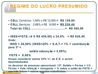 146
• CSLL Comércio: 1,08% x R$ 12.000 = R$ 129,60
• CSLL Serviç os: 2,88% x R$ 8.000 = R$ 230,40
Total da CSLL ...................................= R$ 360,00
• INSS+FGTS: (4 X R$ 450,00) x 34,8% = R$ 626,40
Onde:
- INSS = 26,80% (INSS=20% + S.A.T.= 1% + contribuiç ão
para 3º +
- salário educaç ão = 5,80%)
FGTS = 8,00%
Há que considerar outros 35% +/- de E.S. a serem
desembolsados
no decorrer do processo operacional: 13º. Salário + Fé rias + 1/3
Fé rias + Vale refeiç ão + transporte + % sobre o saldo do FGTS +
rescisão futura + outros acordos trabalhistas.
REGIME DO LUCRO PRESUMIDO
 