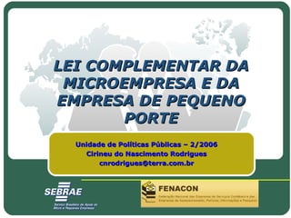 LEI COMPLEMENTAR DALEI COMPLEMENTAR DA
MICROEMPRESA E DAMICROEMPRESA E DA
EMPRESA DE PEQUENOEMPRESA DE PEQUENO
PORTEPORTE
Unidade de Políticas Públicas – 2/2006Unidade de Políticas Públicas – 2/2006
Cirineu do Nascimento RodriguesCirineu do Nascimento Rodrigues
cnrodrigues@terra.com.brcnrodrigues@terra.com.br
 