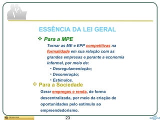 23
 Para a MPE
Tornar as ME e EPP competitivas na
formalidade em sua relação com as
grandes empresas e perante a economia
informal, por meio de:
• Desregulamentação;
• Desoneração;
• Estímulos.
ESSÊNCIA DA LEI GERAL
 Para a Sociedade
Gerar empregos e renda, de forma
descentralizada, por meio da criação de
oportunidades pelo estimulo ao
empreendedorismo.
 