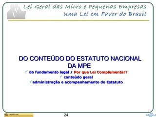24
Lei Geral das Micro e Pequenas Empresas
Uma Lei em Favor do Brasil
DO CONTEÚDO DO ESTATUTO NACIONALDO CONTEÚDO DO ESTATUTO NACIONAL
DA MPEDA MPE
 do fundamento legal /do fundamento legal / Por que Lei Complementar?Por que Lei Complementar?
 conteúdo geralconteúdo geral
administração e acompanhamento do Estatutoadministração e acompanhamento do Estatuto
 