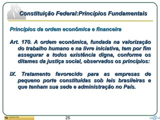 25
Princípios da ordem econômica e financeiraPrincípios da ordem econômica e financeira
Art. 170. A ordem econômica, fundada na valorizaçãoArt. 170. A ordem econômica, fundada na valorização
do trabalho humano e na livre iniciativa, tem por fimdo trabalho humano e na livre iniciativa, tem por fim
assegurar a todos existência digna, conforme osassegurar a todos existência digna, conforme os
ditames da justiça social, observados os princípios:ditames da justiça social, observados os princípios:
IX. Tratamento favorecido para as empresas deIX. Tratamento favorecido para as empresas de
pequeno porte constituídas sob leis brasileiras epequeno porte constituídas sob leis brasileiras e
que tenham sua sede e administração no País.que tenham sua sede e administração no País.
Constituição Federal:Princípios FundamentaisConstituição Federal:Princípios Fundamentais
 