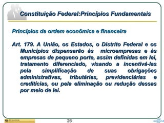 26
Princípios da ordem econômica e financeiraPrincípios da ordem econômica e financeira
Art. 179. A União, os Estados, o Distrito Federal e osArt. 179. A União, os Estados, o Distrito Federal e os
Municípios dispensarão às microempresas e àsMunicípios dispensarão às microempresas e às
empresas de pequeno porte, assim definidas em lei,empresas de pequeno porte, assim definidas em lei,
tratamento diferenciado, visando a incentivá-lastratamento diferenciado, visando a incentivá-las
pela simplificação de suas obrigaçõespela simplificação de suas obrigações
administrativas, tributárias, previdenciárias eadministrativas, tributárias, previdenciárias e
creditícias, ou pela eliminação ou redução dessascreditícias, ou pela eliminação ou redução dessas
por meio de lei.por meio de lei.
Constituição Federal:Princípios FundamentaisConstituição Federal:Princípios Fundamentais
 