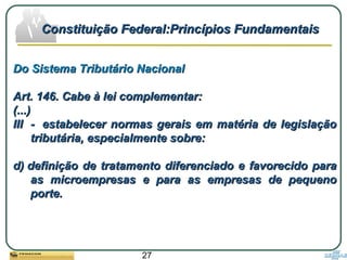 27
Do Sistema Tributário NacionalDo Sistema Tributário Nacional
Art. 146. Cabe à lei complementar:Art. 146. Cabe à lei complementar:
(...)(...)
III - estabelecer normas gerais em matéria de legislaçãoIII - estabelecer normas gerais em matéria de legislação
tributária, especialmente sobre:tributária, especialmente sobre:
d) definição de tratamento diferenciado e favorecido parad) definição de tratamento diferenciado e favorecido para
as microempresas e para as empresas de pequenoas microempresas e para as empresas de pequeno
porte.porte.
Constituição Federal:Princípios FundamentaisConstituição Federal:Princípios Fundamentais
 