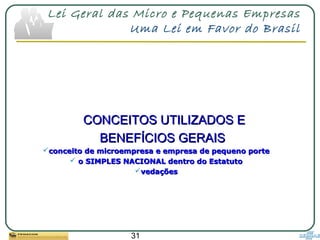 31
Lei Geral das Micro e Pequenas Empresas
Uma Lei em Favor do Brasil
CONCEITOS UTILIZADOS ECONCEITOS UTILIZADOS E
BENEFÍCIOS GERAISBENEFÍCIOS GERAIS
conceito de microempresa e empresa de pequeno porteconceito de microempresa e empresa de pequeno porte
 o SIMPLES NACIONAL dentro do Estatutoo SIMPLES NACIONAL dentro do Estatuto
vedaçõesvedações
 