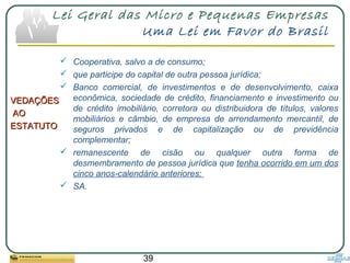 39
Lei Geral das Micro e Pequenas Empresas
Uma Lei em Favor do Brasil
VEDAÇÕESVEDAÇÕES
AOAO
ESTATUTOESTATUTO
 Cooperativa, salvo a de consumo;
 que participe do capital de outra pessoa jurídica;
 Banco comercial, de investimentos e de desenvolvimento, caixa
econômica, sociedade de crédito, financiamento e investimento ou
de crédito imobiliário, corretora ou distribuidora de títulos, valores
mobiliários e câmbio, de empresa de arrendamento mercantil, de
seguros privados e de capitalização ou de previdência
complementar;
 remanescente de cisão ou qualquer outra forma de
desmembramento de pessoa jurídica que tenha ocorrido em um dos
cinco anos-calendário anteriores;
 SA.
 