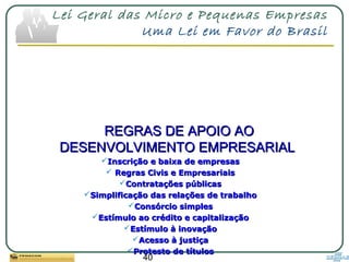 40
Lei Geral das Micro e Pequenas Empresas
Uma Lei em Favor do Brasil
REGRAS DE APOIO AOREGRAS DE APOIO AO
DESENVOLVIMENTO EMPRESARIALDESENVOLVIMENTO EMPRESARIAL
Inscrição e baixa de empresasInscrição e baixa de empresas
 Regras Civis e EmpresariaisRegras Civis e Empresariais
Contratações públicasContratações públicas
Simplificação das relações de trabalhoSimplificação das relações de trabalho
Consórcio simplesConsórcio simples
Estímulo ao crédito e capitalizaçãoEstímulo ao crédito e capitalização
Estímulo à inovaçãoEstímulo à inovação
Acesso à justiçaAcesso à justiça
Protesto de títulosProtesto de títulos
 