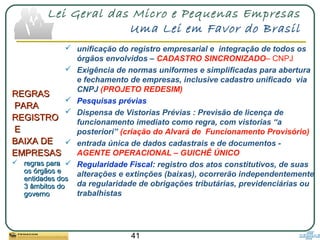 41
Lei Geral das Micro e Pequenas Empresas
Uma Lei em Favor do Brasil
REGRASREGRAS
PARAPARA
REGISTROREGISTRO
EE
BAIXA DEBAIXA DE
EMPRESASEMPRESAS
 regras pararegras para
os órgãos eos órgãos e
entidades dosentidades dos
3 âmbitos do3 âmbitos do
governogoverno
 unificação do registro empresarial e integração de todos os
órgãos envolvidos – CADASTRO SINCRONIZADO– CNPJ
 Exigência de normas uniformes e simplificadas para abertura
e fechamento de empresas, inclusive cadastro unificado via
CNPJ (PROJETO REDESIM)
 Pesquisas prévias
 Dispensa de Vistorias Prévias : Previsão de licença de
funcionamento imediato como regra, com vistorias “a
posteriori” (criação do Alvará de Funcionamento Provisório)
 entrada única de dados cadastrais e de documentos -
AGENTE OPERACIONAL – GUICHÊ ÚNICO
 Regularidade Fiscal: registro dos atos constitutivos, de suas
alterações e extinções (baixas), ocorrerão independentemente
da regularidade de obrigações tributárias, previdenciárias ou
trabalhistas
 