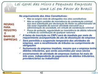 42
Lei Geral das Micro e Pequenas Empresas
Uma Lei em Favor do Brasil
REGRASREGRAS
PARAPARA
REGISTROREGISTRO
EE
BAIXA DEBAIXA DE
EMPRESASEMPRESAS
No arquivamento dos Atos Constitutivos:
 Não se exigirá visto de advogados nos atos constitutivos
 Não se exigirá certidão de inexistência de condenação criminal,
que será substituída por declaração do titular ou administrador de
não estar impedido de exercer atividade mercantil ou a
administração da sociedade, em virtude de condenação criminal
 Prova de quitação, regularidade ou inexistência de débito referente
a tributo ou contribuição de qualquer natureza
 A baixa da inscrição no CNPJ será de imediato por meio de
requerimento acompanhado do ato de dissolução da empresa
 Será permitida a suspensão temporária das atividades da
empresa, sem o recolhimento de tributos ou cumprimento de
obrigações
 fechamento da empresa imediata, mesmo que a empresa tenha
débitos tributários, que serão assumidos por seus sócios
 encerramento de atividade de empresas inativas há mais de
três anos, independente de pagamento de débitos tributários,
previdenciários ou trabalhistas
 