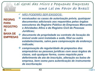 43
Lei Geral das Micro e Pequenas Empresas
Uma Lei em Favor do Brasil
REGRASREGRAS
PARAPARA
REGISTROREGISTRO
EE
BAIXA DEBAIXA DE
EMPRESASEMPRESAS
 NÃO PODERÃO SER EXIGIDOS:
 excetuados os casos de autorização prévia, quaisquer
documentos adicionais aos requeridos pelos órgãos
executores do Registro Público de Empresas Mercantis
e Atividades Afins e do Registro Civil de Pessoas
Jurídicas;
 documento de propriedade ou contrato de locação do
imóvel onde será instalada a sede, filial ou outro
estabelecimento, salvo para comprovação do endereço
indicado;
 comprovação de regularidade de prepostos dos
empresários ou pessoas jurídicas com seus órgãos de
classe, sob qualquer forma, como requisito para
deferimento de ato de inscrição, alteração ou baixa de
empresa, bem como para autenticação de instrumento
de escrituração
 