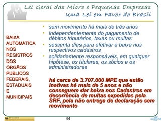 44
Lei Geral das Micro e Pequenas Empresas
Uma Lei em Favor do Brasil
• sem movimento há mais de três anos
• independentemente do pagamento de
débitos tributários, taxas ou multas
• sessenta dias para efetivar a baixa nos
respectivos cadastros
• solidariamente responsáveis, em qualquer
hipótese, os titulares, os sócios e os
administradores
há cerca de 3.707.000 MPE que estãohá cerca de 3.707.000 MPE que estão
inativas há mais de 5 anos e nãoinativas há mais de 5 anos e não
conseguem dar baixa nos Cadastros emconseguem dar baixa nos Cadastros em
decorrência de multas expedidas peladecorrência de multas expedidas pela
SRF, pela não entrega de declaração semSRF, pela não entrega de declaração sem
movimentomovimento
BAIXABAIXA
AUTOMÁTICAAUTOMÁTICA
NOSNOS
REGISTROSREGISTROS
DOSDOS
ÓRGÃOSÓRGÃOS
PÚBLICOSPÚBLICOS
FEDERAIS,FEDERAIS,
ESTADUAISESTADUAIS
EE
MUNICIPAISMUNICIPAIS
 